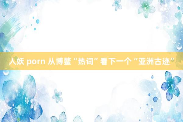 人妖 porn 从博鳌“热词”看下一个“亚洲古迹”
