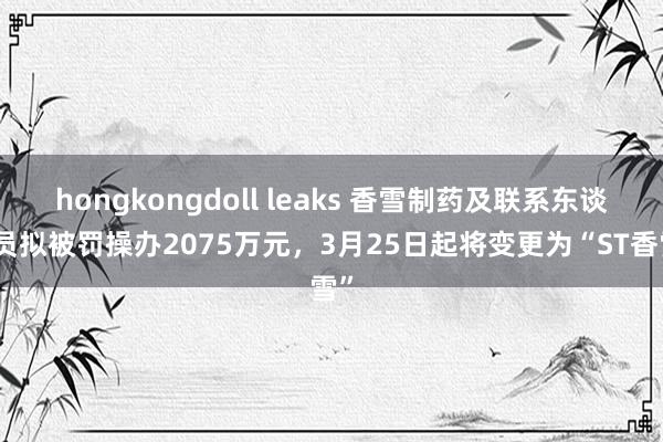 hongkongdoll leaks 香雪制药及联系东谈主员拟被罚操办2075万元，3月25日起将变更为“ST香雪”
