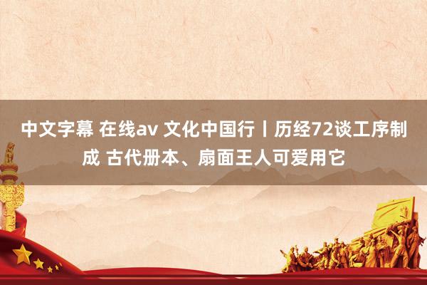 中文字幕 在线av 文化中国行丨历经72谈工序制成 古代册本、扇面王人可爱用它