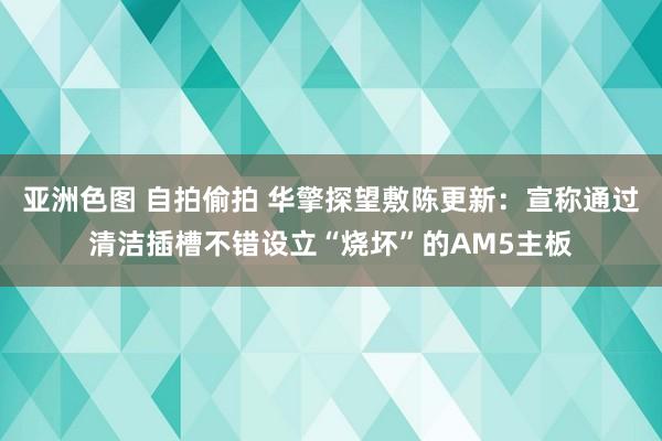 亚洲色图 自拍偷拍 华擎探望敷陈更新：宣称通过清洁插槽不错设立“烧坏”的AM5主板