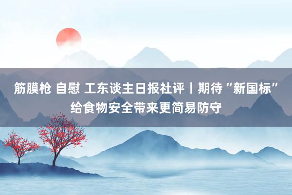 筋膜枪 自慰 工东谈主日报社评丨期待“新国标”给食物安全带来更简易防守