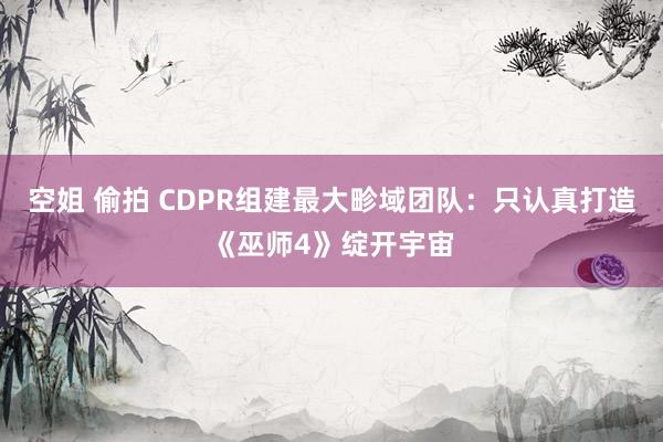 空姐 偷拍 CDPR组建最大畛域团队：只认真打造《巫师4》绽开宇宙