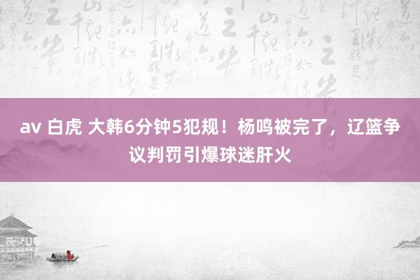 av 白虎 大韩6分钟5犯规！杨鸣被完了，辽篮争议判罚引爆球迷肝火