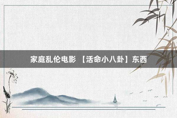 家庭乱伦电影 【活命小八卦】东西