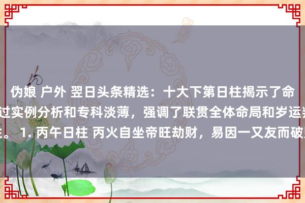 伪娘 户外 翌日头条精选：十大下第日柱揭示了命局中的挑战与机遇，通过实例分析和专科淡薄，强调了联贯全体命局和岁运判断的迫切性。 1. 丙午日柱 丙火自坐帝旺劫财，易因一又友而破财，女命克夫，男命行状转变剧烈...