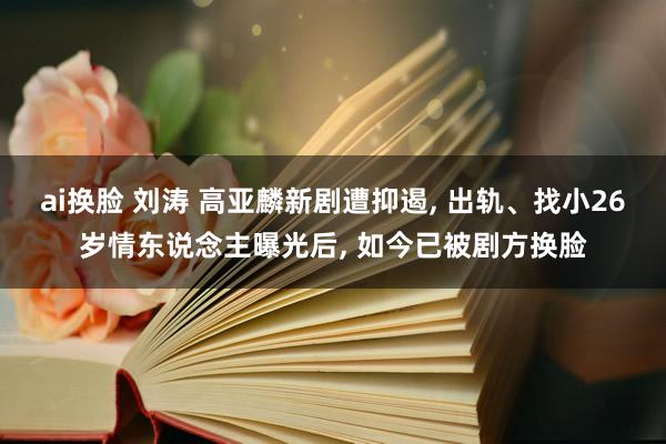 ai换脸 刘涛 高亚麟新剧遭抑遏， 出轨、找小26岁情东说念主曝光后， 如今已被剧方换脸