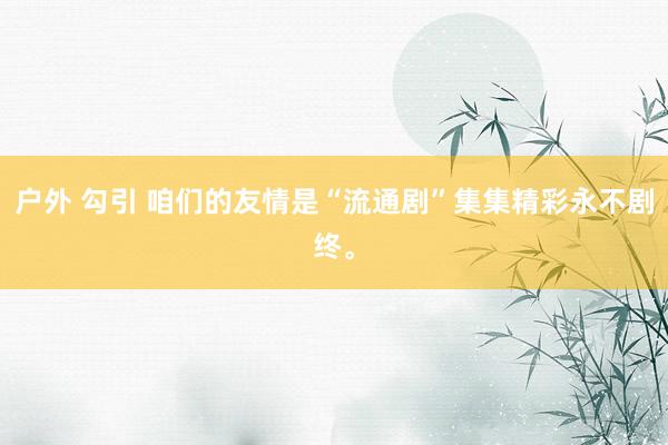 户外 勾引 咱们的友情是“流通剧”集集精彩永不剧终。