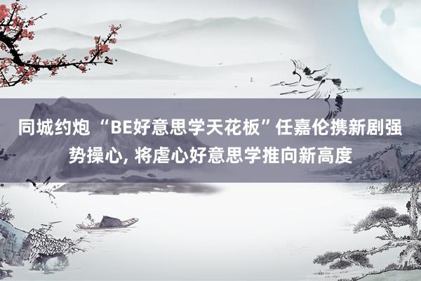 同城约炮 “BE好意思学天花板”任嘉伦携新剧强势操心， 将虐心好意思学推向新高度