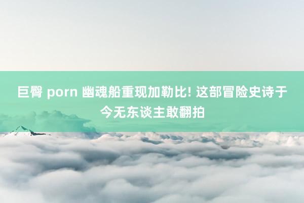 巨臀 porn 幽魂船重现加勒比! 这部冒险史诗于今无东谈主敢翻拍
