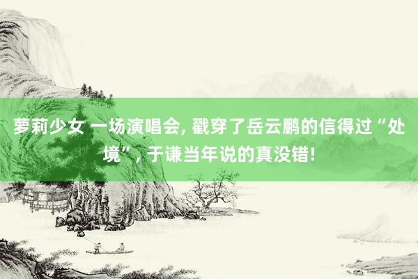 萝莉少女 一场演唱会， 戳穿了岳云鹏的信得过“处境”， 于谦当年说的真没错!